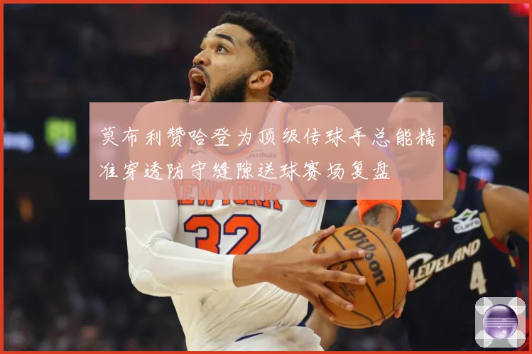 莫布利赞哈登为顶级传球手总能精准穿透防守缝隙送球赛场复盘