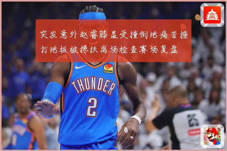 突发意外赵睿膝盖受撞倒地痛苦捶打地板被搀扶离场检查赛场复盘