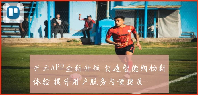 开云APP全新升级 打造智能购物新体验 提升用户服务与便捷度