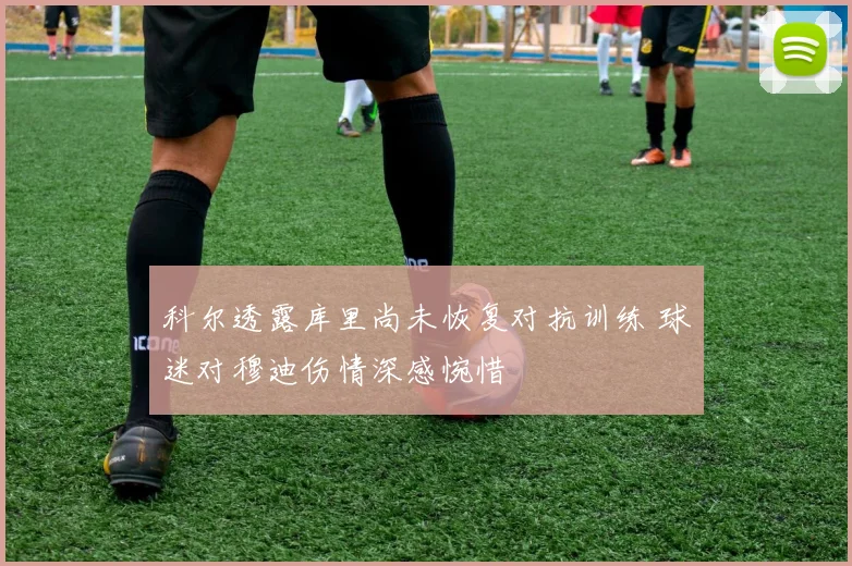 科尔透露库里尚未恢复对抗训练 球迷对穆迪伤情深感惋惜