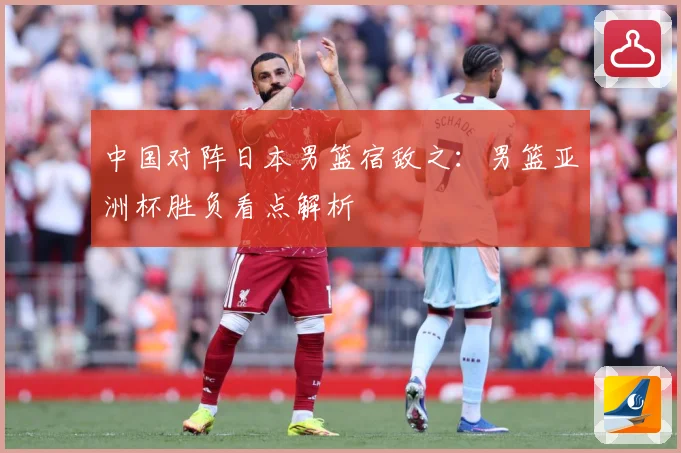 中国对阵日本男篮宿敌之：男篮亚洲杯胜负看点解析