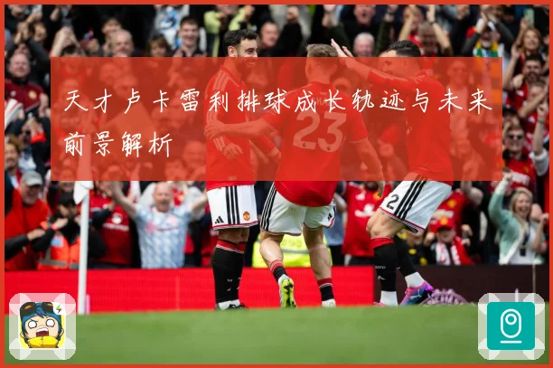 天才卢卡雷利排球成长轨迹与未来前景解析