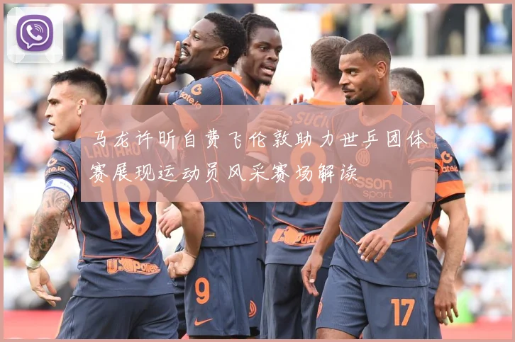 马龙许昕自费飞伦敦助力世乒团体赛展现运动员风采赛场解读
