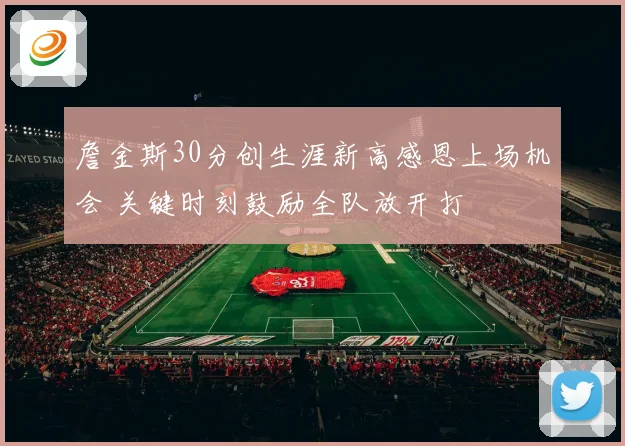 詹金斯30分创生涯新高感恩上场机会 关键时刻鼓励全队放开打