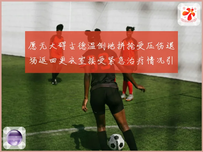 愿无大碍古德温倒地拼抢受压伤退场返回更衣室接受紧急治疗情况引关注