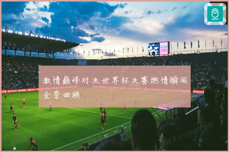 激情巅峰对决世界杯决赛燃情瞬间全景回顾