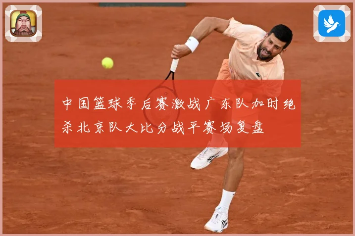 中国篮球季后赛激战广东队加时绝杀北京队大比分战平赛场复盘