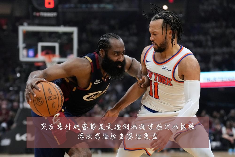 突发意外赵睿膝盖受撞倒地痛苦捶打地板被搀扶离场检查赛场复盘