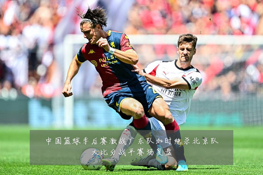 中国篮球季后赛激战广东队加时绝杀北京队大比分战平赛场复盘