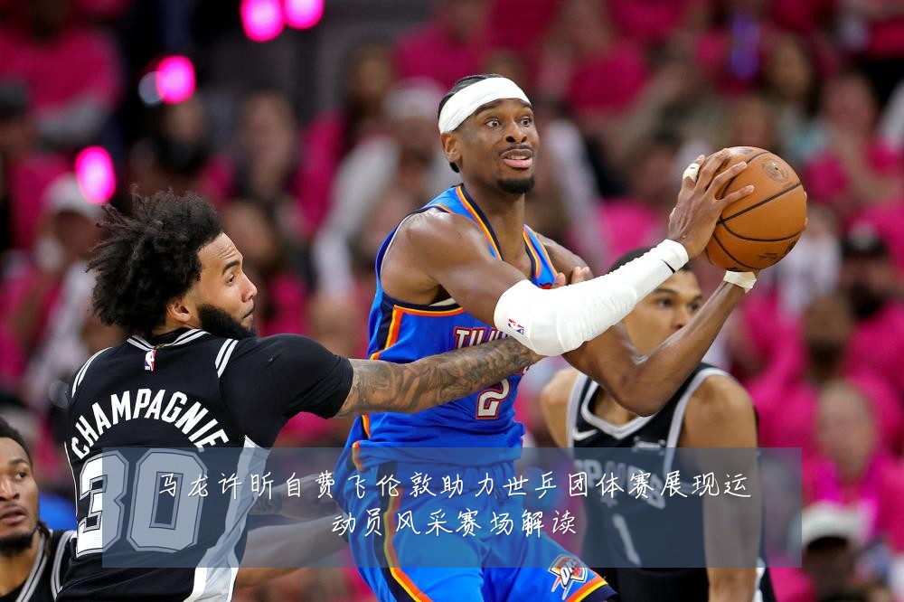 马龙许昕自费飞伦敦助力世乒团体赛展现运动员风采赛场解读