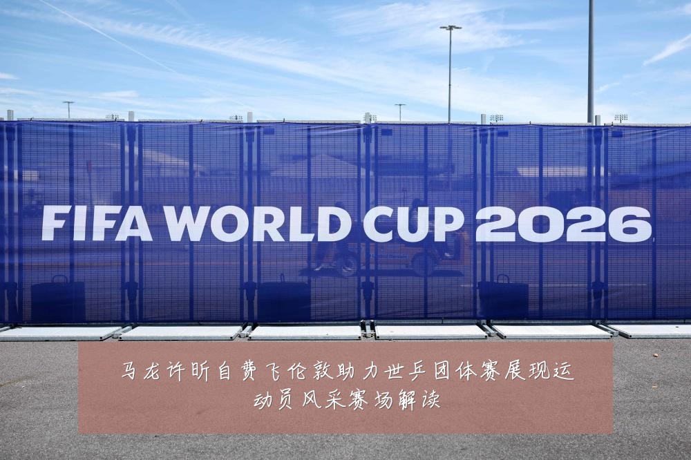 马龙许昕自费飞伦敦助力世乒团体赛展现运动员风采赛场解读